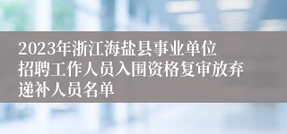 2023年浙江海盐县事业单位招聘工作人员入围资格复审放弃递补人员名单