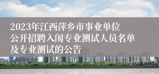 2023年江西萍乡市事业单位公开招聘入闱专业测试人员名单及专业测试的公告