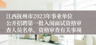 江西抚州市2023年事业单位公开招聘第一批入闱面试资格审查人员名单、资格审查有关事项公告