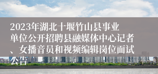 2023年湖北十堰竹山县事业单位公开招聘县融媒体中心记者、女播音员和视频编辑岗位面试公告