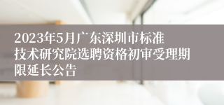 2023年5月广东深圳市标准技术研究院选聘资格初审受理期限延长公告