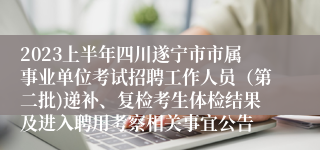 2023上半年四川遂宁市市属事业单位考试招聘工作人员（第二批)递补、复检考生体检结果及进入聘用考察相关事宜公告