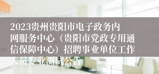 2023贵州贵阳市电子政务内网服务中心（贵阳市党政专用通信保障中心）招聘事业单位工作人员专业测试公告