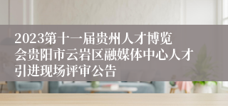 2023第十一届贵州人才博览会贵阳市云岩区融媒体中心人才引进现场评审公告