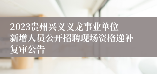 2023贵州兴义义龙事业单位新增人员公开招聘现场资格递补复审公告