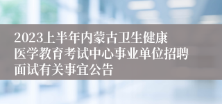 2023上半年内蒙古卫生健康医学教育考试中心事业单位招聘面试有关事宜公告