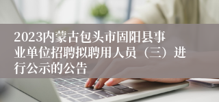 2023内蒙古包头市固阳县事业单位招聘拟聘用人员（三）进行公示的公告