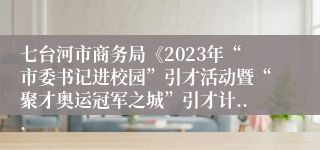 七台河市商务局《2023年“市委书记进校园”引才活动暨“聚才奥运冠军之城”引才计...