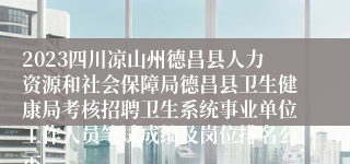 2023四川凉山州德昌县人力资源和社会保障局德昌县卫生健康局考核招聘卫生系统事业单位工作人员笔试成绩及岗位排名公示