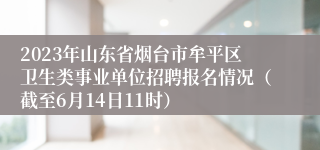 2023年山东省烟台市牟平区卫生类事业单位招聘报名情况（截至6月14日11时）