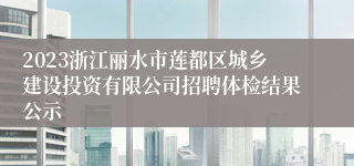 2023浙江丽水市莲都区城乡建设投资有限公司招聘体检结果公示