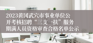 2023黄冈武穴市事业单位公开考核招聘“三支一扶”服务 期满人员资格审查合格名单公示