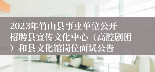 2023年竹山县事业单位公开招聘县宣传文化中心（高腔剧团）和县文化馆岗位面试公告