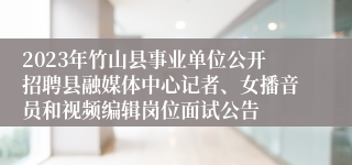 2023年竹山县事业单位公开招聘县融媒体中心记者、女播音员和视频编辑岗位面试公告