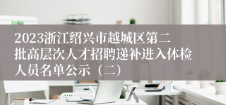 2023浙江绍兴市越城区第二批高层次人才招聘递补进入体检人员名单公示（二）