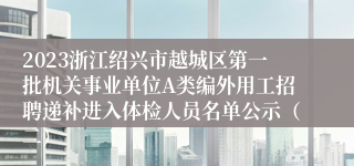 2023浙江绍兴市越城区第一批机关事业单位A类编外用工招聘递补进入体检人员名单公示（二）