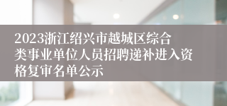 2023浙江绍兴市越城区综合类事业单位人员招聘递补进入资格复审名单公示