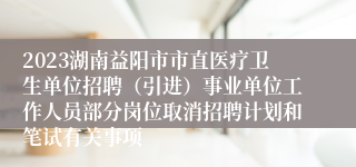 2023湖南益阳市市直医疗卫生单位招聘（引进）事业单位工作人员部分岗位取消招聘计划和笔试有关事项