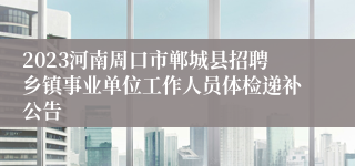 2023河南周口市郸城县招聘乡镇事业单位工作人员体检递补公告