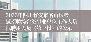 2023年四川雅安市名山区考试招聘综合类事业单位工作人员拟聘用人员（第一批）的公示