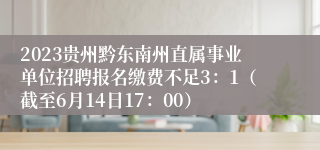 2023贵州黔东南州直属事业单位招聘报名缴费不足3：1（截至6月14日17：00）