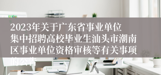 2023年关于广东省事业单位集中招聘高校毕业生汕头市潮南区事业单位资格审核等有关事项的公告