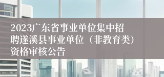 2023广东省事业单位集中招聘遂溪县事业单位（非教育类）资格审核公告