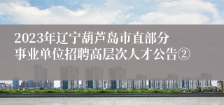 2023年辽宁葫芦岛市直部分事业单位招聘高层次人才公告②