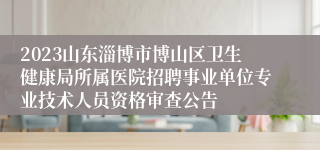 2023山东淄博市博山区卫生健康局所属医院招聘事业单位专业技术人员资格审查公告