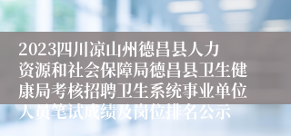 2023四川凉山州德昌县人力资源和社会保障局德昌县卫生健康局考核招聘卫生系统事业单位人员笔试成绩及岗位排名公示