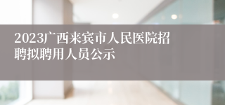 2023广西来宾市人民医院招聘拟聘用人员公示