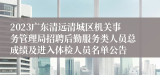 2023广东清远清城区机关事务管理局招聘后勤服务类人员总成绩及进入体检人员名单公告