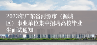 2023年广东省河源市（源城区）事业单位集中招聘高校毕业生面试通知