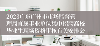 2023广东广州市市场监督管理局直属事业单位集中招聘高校毕业生现场资格审核有关安排公告