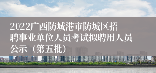 2022广西防城港市防城区招聘事业单位人员考试拟聘用人员公示（第五批）