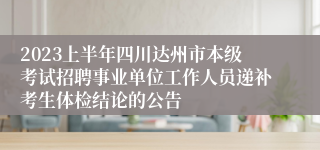 2023上半年四川达州市本级考试招聘事业单位工作人员递补考生体检结论的公告