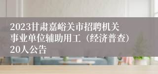 2023甘肃嘉峪关市招聘机关事业单位辅助用工（经济普查）20人公告