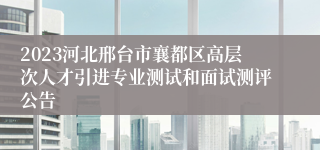 2023河北邢台市襄都区高层次人才引进专业测试和面试测评公告