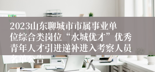 2023山东聊城市市属事业单位综合类岗位“水城优才”优秀青年人才引进递补进入考察人员名单公告