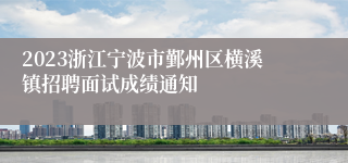 2023浙江宁波市鄞州区横溪镇招聘面试成绩通知