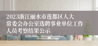 2023浙江丽水市莲都区人大常委会办公室选聘事业单位工作人员考察结果公示