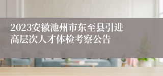 2023安徽池州市东至县引进高层次人才体检考察公告