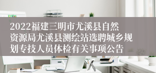 2022福建三明市尤溪县自然资源局尤溪县测绘站选聘城乡规划专技人员体检有关事项公告