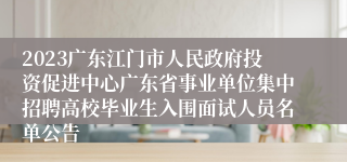 2023广东江门市人民政府投资促进中心广东省事业单位集中招聘高校毕业生入围面试人员名单公告