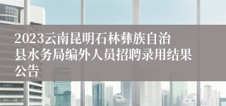 2023云南昆明石林彝族自治县水务局编外人员招聘录用结果公告