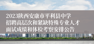 2023陕西安康市平利县中学招聘高层次和紧缺特殊专业人才面试成绩和体检考察安排公告