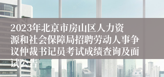 2023年北京市房山区人力资源和社会保障局招聘劳动人事争议仲裁书记员考试成绩查询及面试公告