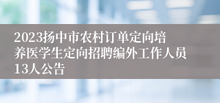 2023扬中市农村订单定向培养医学生定向招聘编外工作人员13人公告