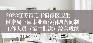 2023江苏宿迁市宿豫区卫生健康局下属事业单位招聘合同制工作人员（第二批次）综合成绩及进入体检程序人员公示