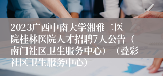 2023广西中南大学湘雅二医院桂林医院人才招聘7人公告（南门社区卫生服务中心）（叠彩社区卫生服务中心）